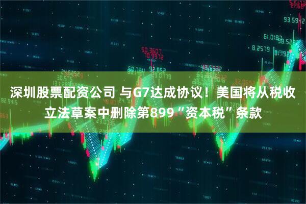 深圳股票配资公司 与G7达成协议！美国将从税收立法草案中删除第899“资本税”条款