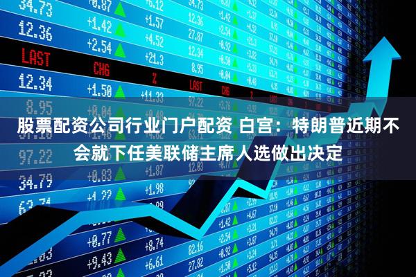 股票配资公司行业门户配资 白宫：特朗普近期不会就下任美联储主席人选做出决定