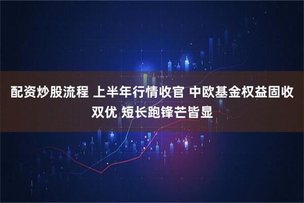 配资炒股流程 上半年行情收官 中欧基金权益固收双优 短长跑锋芒皆显