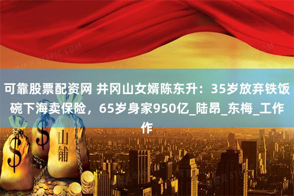 可靠股票配资网 井冈山女婿陈东升：35岁放弃铁饭碗下海卖保险，65岁身家950亿_陆昂_东梅_工作