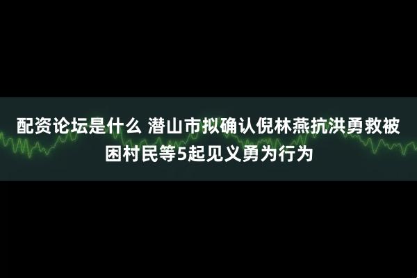 配资论坛是什么 潜山市拟确认倪林燕抗洪勇救被困村民等5起见义勇为行为