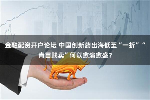 金融配资开户论坛 中国创新药出海低至“一折”“青苗贱卖”何以愈演愈盛？