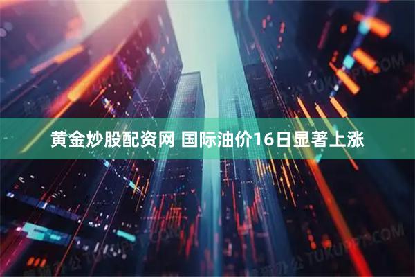 黄金炒股配资网 国际油价16日显著上涨