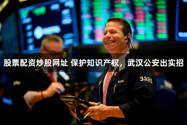 股票配资炒股网址 保护知识产权，武汉公安出实招