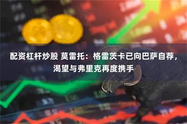 配资杠杆炒股 莫雷托：格雷茨卡已向巴萨自荐，渴望与弗里克再度携手