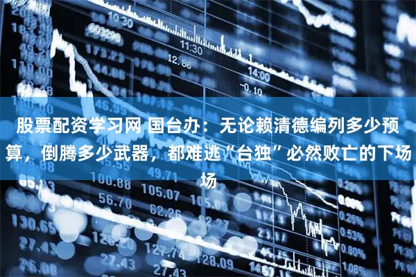 股票配资学习网 国台办：无论赖清德编列多少预算，倒腾多少武器，都难逃“台独”必然败亡的下场